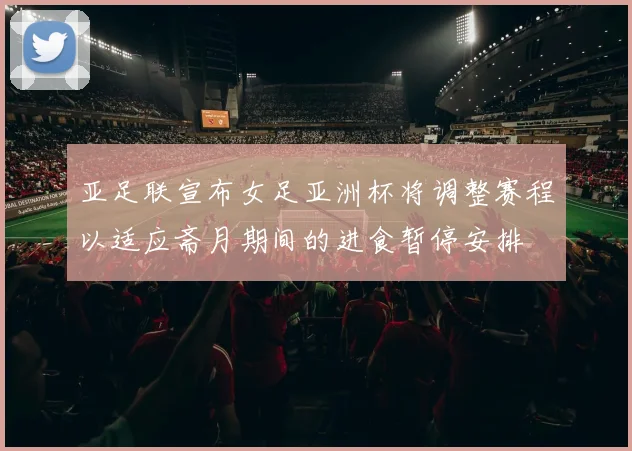 亚足联宣布女足亚洲杯将调整赛程以适应斋月期间的进食暂停安排