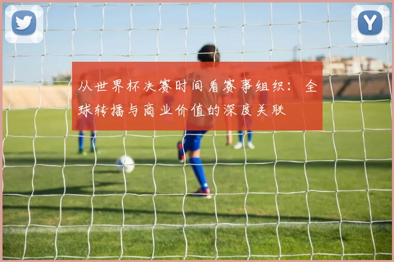 从世界杯决赛时间看赛事组织：全球转播与商业价值的深度关联